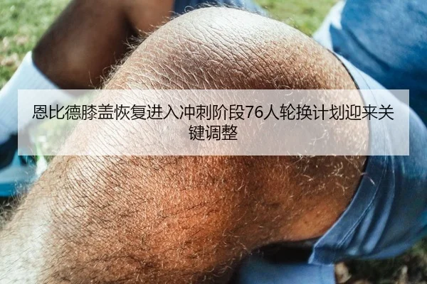 恩比德膝盖恢复进入冲刺阶段76人轮换计划迎来关键调整