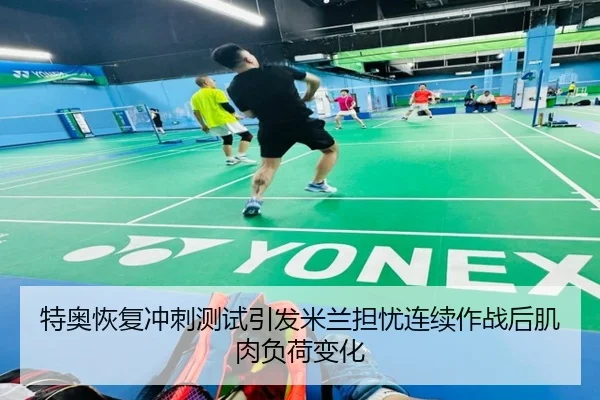 特奥恢复冲刺测试引发米兰担忧连续作战后肌肉负荷变化