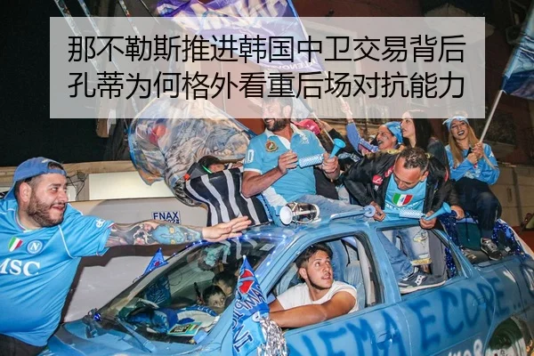 那不勒斯推进韩国中卫交易背后 孔蒂为何格外看重后场对抗能力