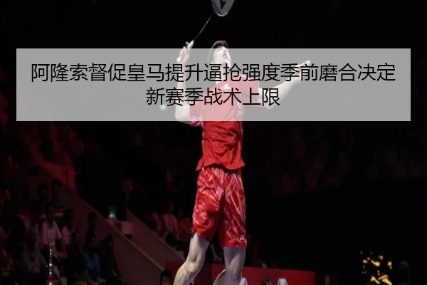 阿隆索督促皇马提升逼抢强度季前磨合决定新赛季战术上限
